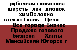 рубочная гильотина шерсть, лен, хлопок, химВолокно, стеклоТкань › Цена ­ 1 000 - Все города Бизнес » Продажа готового бизнеса   . Ханты-Мансийский,Югорск г.